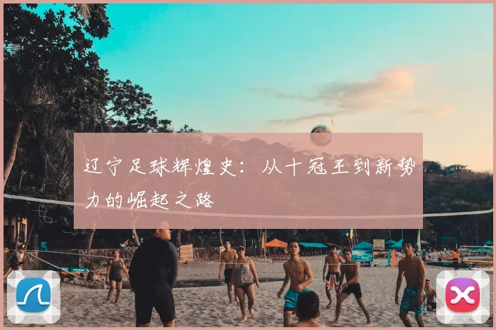 辽宁足球辉煌史:从十冠王到新势力的崛起之路